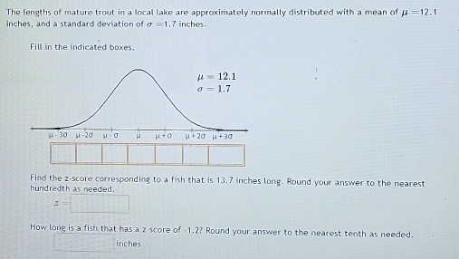 The lengths of mature trout in a local lake are approximately normally distributed with a mean of mu =12.1
inches, and a standard deviation of sigma =1 7 inches.
Fill in the indicated boxes.
Find the z-score corresponding to a fish that is 13.7 inches long. Round your answer to the nearest
hundredth as needed.
z=□
How long is a fish that has a z score of -1.2? Round your answer to the nearest tenth as needed.
152.4 inches