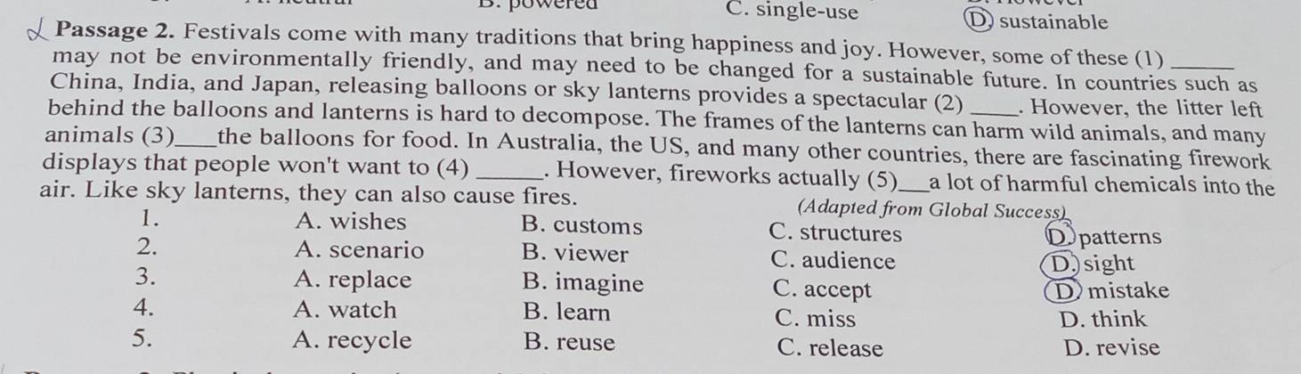 B.powered C. single-use Dsustainable
Passage 2. Festivals come with many traditions that bring happiness and joy. However, some of these (1)
may not be environmentally friendly, and may need to be changed for a sustainable future. In countries such as
China, India, and Japan, releasing balloons or sky lanterns provides a spectacular (2) . However, the litter left
behind the balloons and lanterns is hard to decompose. The frames of the lanterns can harm wild animals, and many
animals (3)_ the balloons for food. In Australia, the US, and many other countries, there are fascinating firework
displays that people won't want to (4) _. However, fireworks actually (5) a lot of harmful chemicals into the 
air. Like sky lanterns, they can also cause fires. (Adapted from Global Success)
1. A. wishes B. customs C. structures
Dpatterns
2. A. scenario B. viewer C. audience
D)sight
3. A. replace B. imagine C. accept Dmistake
4. A. watch B. learn C. miss
D. think
5. A. recycle B. reuse C. release D. revise