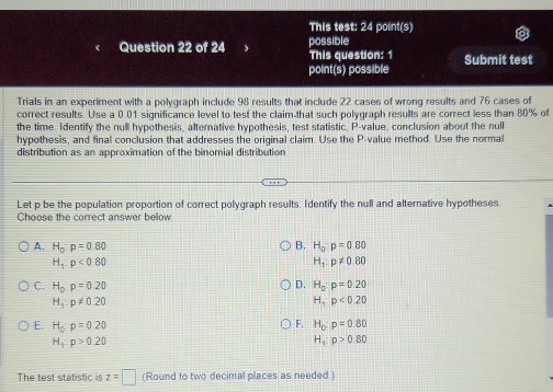 This test: 24 point(s)
Question 22 of 24 possible
This question: 1
point(s) possible Submit test
Trials in an experiment with a polygraph include 98 results that include 22 cases of wrong results and 76 cases of
correct results. Use a 0.01 significance level to test the claim-that such polygraph results are correct less than 80% of
the time. Identify the null hypothesis, alternative hypothesis, test statistic, P -value, conclusion about the null
hypothesis, and final conclusion that addresses the original claim. Use the P -value method. Use the normal
distribution as an approximation of the binomial distribution
Let p be the population proportion of correct polygraph results. I dentify the null and alternative hypotheses
Choose the correct answer below
B. H_0:p=0.80
A. H_0:p=0.80 H_1:p!= 0.80
H_1.p<0.80
D.
C. H_0p=0.20 H_0:p=0.20
H_1:p!= 0.20
H,p<0.20
F.
E. H_0p=0.20 H_0:p=0.80
H_3:p>0.20
H_1:p>0.80
The test statistic is z=□ (Round to two decimal places as needed.)