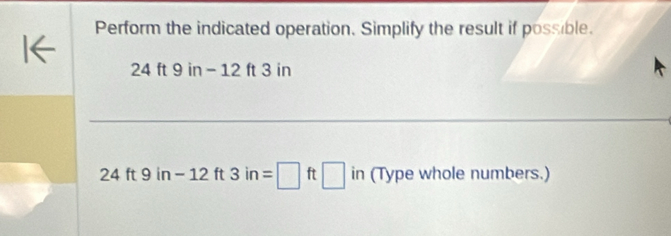 Perform the indicated operation. Simplify the result if possible.
24 ft 9 in - 12 ft 3 in
24 ft 9 in-12ft3in=□ 1 □ in (Type whole numbers.)