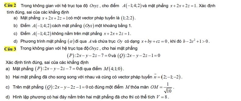 Trong không gian với hệ trục tọa độ Oxyz , cho điểm A(-1;4;2) và mặt phẳng x+2x+2z=1 , Xác định 
tính đúng, sai của các khẳng định 
a) Mặt phẳng x+2x+2z=1 có một vector pháp tuyển là (1;2;2). 
b) Điểm A(-1;4;2) cách mặt phẳng (Oyz) một khoảng bằng 1. 
c) Điểm A(-1;4;2) không nằm trên mặt phẳng x+2x+2z=1. 
d) Phương trình mặt phẳng (α) đi qua A và chứa trục Oy có dạng x+by+cz=0 , khi đó b-2c^2+1>0. 
Cầu 3 Trong không gian với hệ trục tọa độ Oxyz , cho hai mặt phẳng 
(P): 2x-y-2z-7=0 và (Q):2x-y-2z-1=0
Xác định tính đúng, sai của các khẳng định 
a) Mặt phẳng (P) 2x-y-2z-7=0 đi qua điểm M(4;1;0). 
b) Hai mặt phẳng đã cho song song với nhau và cùng có vector pháp tuyển vector n=(2;-1;-2). 
c) Trên mặt phẳng (Q):2x-y-2z-1=0 có đúng một điểm M thỏa mãn OM= 1/sqrt(10) . 
d) Hình lập phương có hai đáy nằm trên hai mặt phẳng đã cho thì có thể tích V=8.