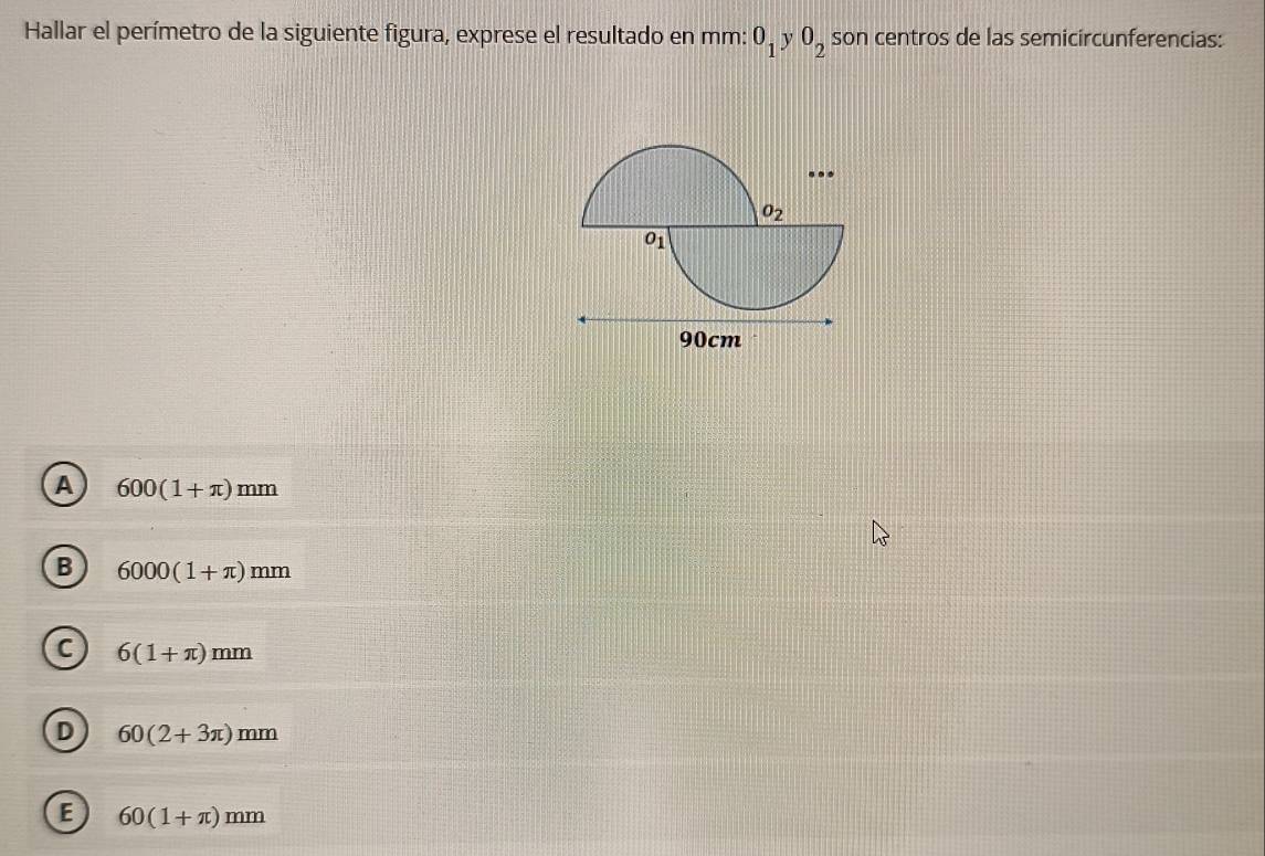 Hallar el perímetro de la siguiente figura, exprese el resultado en mm: 0_1 y 0_2 son centros de las semicircunferencias:
A 600(1+π )mm
B 6000(1+π )mm
C 6(1+π )mm
D 60(2+3π )mm
E 60(1+π )mm