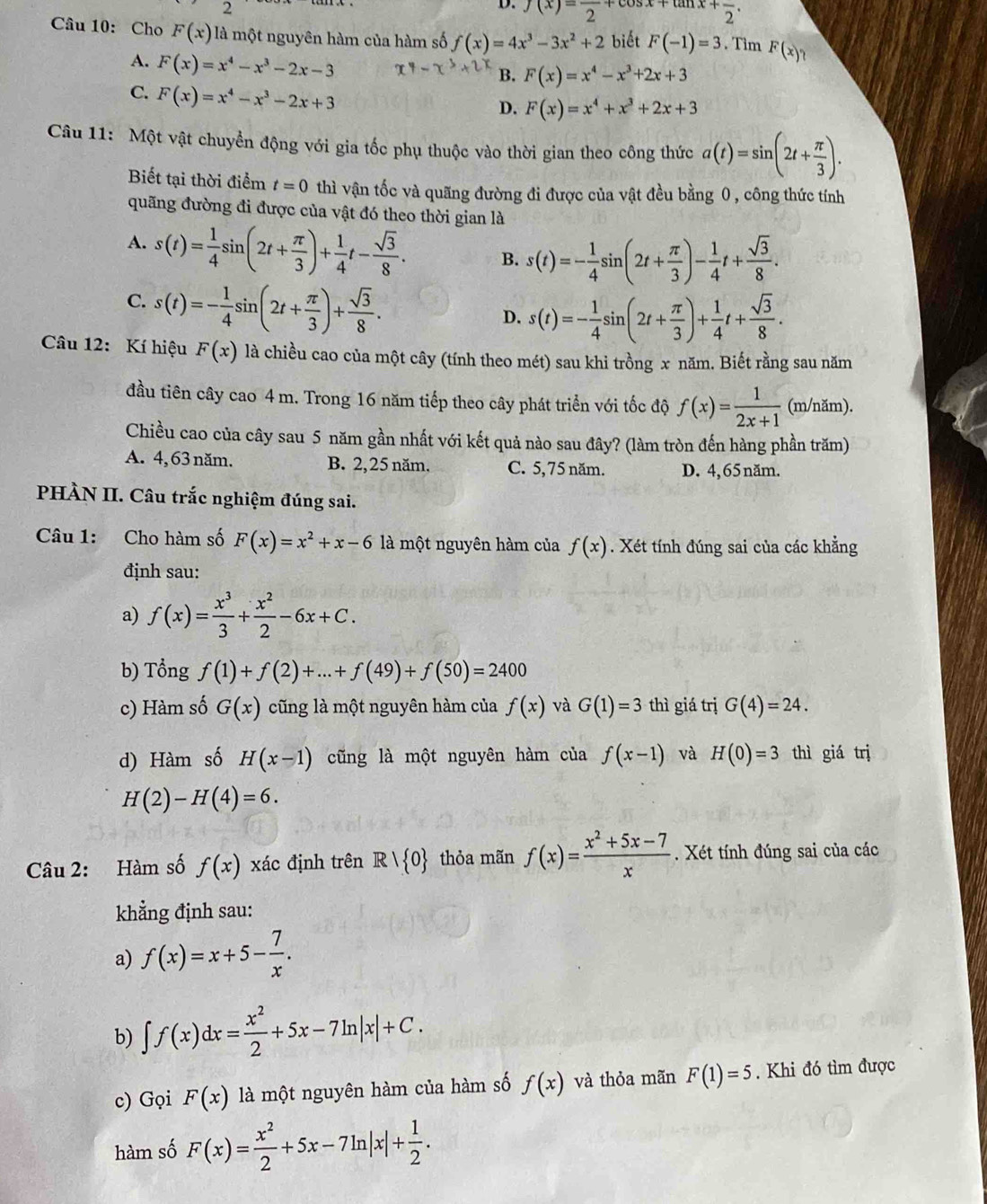 f(x)=frac 2+cos x+tan x+frac 2
Câu 10: Cho F(x) là một nguyên hàm của hàm số f(x)=4x^3-3x^2+2 biết F(-1)=3. Tìm F(x)?
A. F(x)=x^4-x^3-2x-3
B. F(x)=x^4-x^3+2x+3
C. F(x)=x^4-x^3-2x+3
D. F(x)=x^4+x^3+2x+3
Câu 11: Một vật chuyển động với gia tốc phụ thuộc vào thời gian theo công thức a(t)=sin (2t+ π /3 ).
Biết tại thời điểm t=0 thì vận tốc và quãng đường đi được của vật đều bằng 0 , công thức tính
quãng đường đi được của vật đó theo thời gian là
A. s(t)= 1/4 sin (2t+ π /3 )+ 1/4 t- sqrt(3)/8 . B. s(t)=- 1/4 sin (2t+ π /3 )- 1/4 t+ sqrt(3)/8 .
C. s(t)=- 1/4 sin (2t+ π /3 )+ sqrt(3)/8 .
D. s(t)=- 1/4 sin (2t+ π /3 )+ 1/4 t+ sqrt(3)/8 .
Câu 12: Kí hiệu F(x) là chiều cao của một cây (tính theo mét) sau khi trồng x năm. Biết rằng sau năm
đầu tiên cây cao 4 m. Trong 16 năm tiếp theo cây phát triển với tốc độ f(x)= 1/2x+1  (m/năm).
Chiều cao của cây sau 5 năm gần nhất với kết quả nào sau đây? (làm tròn đến hàng phần trăm)
A. 4, 63 năm. B. 2,25 năm. C. 5,75 năm. D. 4, 65 năm.
PHÀN II. Câu trắc nghiệm đúng sai.
Câu 1: Cho hàm số F(x)=x^2+x-6 là một nguyên hàm của f(x). Xét tính đúng sai của các khẳng
định sau:
a) f(x)= x^3/3 + x^2/2 -6x+C.
b) Tổng f(1)+f(2)+...+f(49)+f(50)=2400
c) Hàm số G(x) cũng là một nguyên hàm của f(x) và G(1)=3 thì giá trị G(4)=24.
d) Hàm số H(x-1) cũng là một nguyên hàm của f(x-1) và H(0)=3 thì giá trị
H(2)-H(4)=6.
Câu 2: Hàm số f(x) xác định trên R| 0 thỏa mãn f(x)= (x^2+5x-7)/x . Xét tính đúng sai của các
khẳng định sau:
a) f(x)=x+5- 7/x .
b) ∈t f(x)dx= x^2/2 +5x-7ln |x|+C.
c) Gọi F(x) là một nguyên hàm của hàm số f(x) và thỏa mãn F(1)=5. Khi đó tìm được
hàm số F(x)= x^2/2 +5x-7ln |x|+ 1/2 .