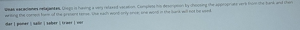 Unas vacaciones relajantes. Diego is having a very relaxed vacation. Complete his description by choosing the appropriate verb from the bank and then
writing the correct form of the present tense. Use each word only once; one word in the bank will not be used.
dar | poner | salir | saber | traer | ver