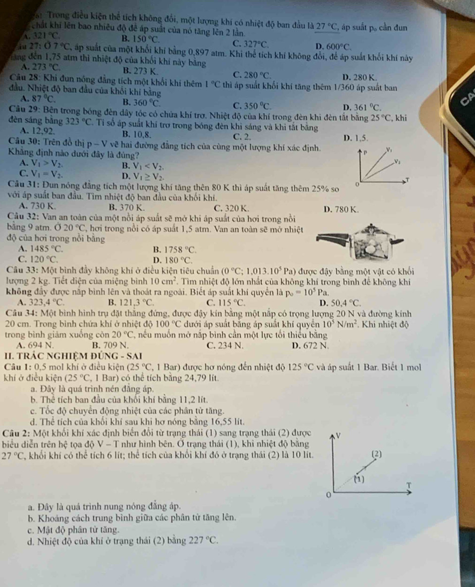 Trong điều kiện thể tích không đổi, một lượng khí có nhiệt độ ban đầu là
chất khi lên bao nhiều độ để áp suất của nó tăng lên 2 lần.
A. 321°C 27°C , áp suất p。 cần đun
B. 150°C. C. 327°C. D. 600°C.
u 27: 07°C , áp suất của một khối khí bằng 0,897 atm. Khi thể tích khí không đổi, để áp suất khối khí này
đàng đến 1,75 atm thì nhiệt độ của khối khí này bằng
A. 273°C. B. 273 K. C. 280°C. D. 280 K.
Câu 28: Khi đun nóng đẳng tích một khối khí thêm 1°C thì áp suất khối khí tăng thêm 1/360 áp suất ban
đầu. Nhiệt độ ban đầu của khối khi bằng
B. 360°C.
A. 87°C. D. 361°C.
C. 350°C.
Cầu 29: Bên trong bóng đèn dây tóc có chứa khí trơ. Nhiệt độ của khí trong đèn khi đèn tắt bằng 25°C , khi
đèn sáng bằng 323°C. Ti số áp suất khí trợ trong bóng đèn khi sáng và khi tắt bằng
A. 12,92. B. 10,8. C. 2. D. 1,5.
Câu 30: Trên đồ thị p-V vẽ hai đường đẳng tích của cùng một lượng khí xác định.
Khẳng định nào dưới đây là đúng?
V_1
A. V_1>V_2. B. V_1
V_2
C. V_1=V_2.
D. V_1≥ V_2.
Câu 31: Đun nóng đẳng tích một lượng khí tăng thên 80 K thì áp suất tăng thêm 25% so o
với áp suất ban đầu. Tìm nhiệt độ ban đầu của khối khí.
A. 730 K. B. 370 K. C. 320 K. D. 780 K.
Câu 32: Van an toàn của một nồi áp suất sẽ mở khi áp suất của hơi trong nồi
bằng 9 atm. Ở 20°C 1, hơi trong nổi có áp suất 1,5 atm. Van an toàn sẽ mở nhiệt
độ của hơi trong nổi bằng
A. 1485°C. B. 1758°C.
C. 120°C. D. 180°C.
Câu 33: Một bình đầy không khí ở điều kiện tiêu chuẩn (0°C;1,013.10^5Pa) được đậy bằng một vật có khối
lượng 2 kg. Tiết diện của miệng bình 10cm^2 T. Tìm nhiệt độ lớn nhất của không khí trong bình để không khí
không đầy được nắp bình lên và thoát ra ngoài. Biết áp suất khí quyển là p_o=10^5Pa.
A. 323,4°C. B. 121,3°C. C. 115°C. D. 50.4°C.
Câu 34: Một bình hình trụ đặt thẳng đứng, được đậy kín bằng một nắp có trọng lượng 20 N và đường kính
20 cm. Trong bình chứa khí ở nhiệt độ 100°C dưới áp suất bằng áp suất khí quyển 10^5N/m^2 *Khi nhiệt độ
trong bình giảm xuống còn 20°C C, nếu muốn mở nắp bình cần một lực tối thiếu bằng
A. 694 N. B. 709 N. C. 234 N. D. 672 N.
I. TRÁC NGHIỆM ĐÚNG - SAI
Câu 1:0.5 3 mol khí ở điều kiện (25°C (, 1 Bar) được hơ nóng đến nhiệt độ 125°C và áp suất 1 Bar. Biết 1 mol
khí ở điều kiện (25°C (, 1 Bar) có thể tích bằng 24,79 lít.
a. Đây là quá trình nén đẳng áp.
b. Thể tích ban đầu của khối khí bằng 11,2 lít.
c. Tốc độ chuyển động nhiệt của các phân tử tăng.
d. Thể tích của khối khí sau khi hơ nóng bằng 16,55 lít.
Câu 2: Một khối khí xác định biển đổi từ trạng thái (1) sang trạng thái (2) được
biểu diễn trên hệ tọa độ V - T như hình bên. Ở trạng thái (1), khi nhiệt độ bằng
27°C 2, khối khí có thể tích 6 lít; thể tích của khối khí đó ở trạng thái (2) là 10 lít. 
a. Đây là quá trình nung nóng đẳng áp.
b. Khoảng cách trung bình giữa các phân tử tăng lên.
c. Mật độ phân từ tăng.
d. Nhiệt độ của khí ở trạng thái (2) bằng 227°C.