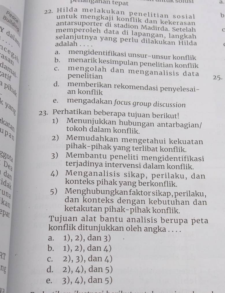 peñänganan tepat
a.
22. Hilda melakukan penelitian sosial b
Peac
untuk mengkaji konflik dan kekerasan
Buildin
antarsuporter di stadion Madirda. Setelah C
memperoleh data di lapangan, langkah
dalar
selanjutnya yang perlu dilakukan Hilda
…_ adalah . . . .
icega
a. mengidentifikasi unsur-unsur konflik
b. menarik kesimpulan penelitian konflik
asan damai
c. mengolah dan menganalisis data
atif
penelitian 25.
d. memberikan rekomendasi penyelesai-
piha
an konflik
e. mengadakan focus group discussion

23. Perhatikan beberapa tujuan berikut!
1) Menunjukkan hubungan antarbagian/
katar
tokoh dalam konflik.
upan
2) Memudahkan mengetahui kekuatan
pihak-pihak yang terlibat konflik.
ggota
3) Membantu peneliti mengidentifikasi
De terjadinya intervensi dalam konflik.
dan
4) Menganalisis sikap, perilaku, dan
idak
konteks pihak yang berkonflik.
una
5 Menghubungkan faktor sikap, perilaku,
dan konteks dengan kebutuhan dan
kan
ketakutan pihak-pihak konflik.
epat
Tujuan alat bantu analisis berupa peta
konflik ditunjukkan oleh angka . . . .
a. 1), 2), dan 3)
b. 1), 2), dan 4)
RT
c. 2), 3), dan 4)
ng d. 2), 4), dan 5)
e. 3), 4), , dan 5)
V