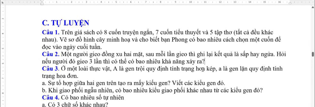 Tự luyện 
Câu 1. Trên giá sách có 8 cuốn truyện ngắn, 7 cuốn tiểu thuyết và 5 tập thơ (tất cả đều khác 
nhau). Vẽ sơ đồ hình cây minh hoạ và cho biết bạn Phong có bao nhiêu cách chọn một cuốn để 
đọc vào ngày cuối tuần. 
Câu 2. Một người gieo đồng xu hai mặt, sau mỗi lần gieo thì ghi lại kết quả là sấp hay ngữa. Hỏi 
nếu người đó gieo 3 lần thì có thể có bao nhiêu khả năng xảy ra? 
Câu 3. Ở một loài thực vật, A là gen trội quy định tính trạng hoạ kép, a là gen lặn quy định tính 
trạng hoa đơn. 
a. Sự tổ hợp giữa hai gen trên tạo ra mấy kiểu gen? Viết các kiểu gen đó. 
b. Khi giao phối ngẫu nhiên, có bao nhiêu kiều giao phối khác nhau từ các kiều gen đó? 
Câu 4. Có bao nhiêu số tự nhiên 
a. Có 3 chữ số khác nhau?