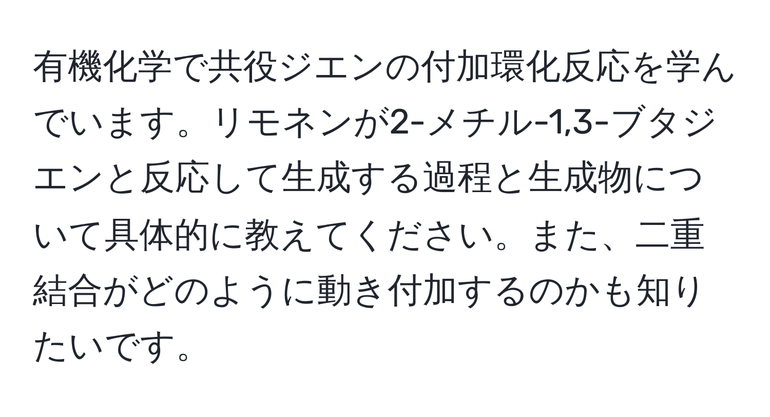 有機化学で共役ジエンの付加環化反応を学んでいます。リモネンが2-メチル-1,3-ブタジエンと反応して生成する過程と生成物について具体的に教えてください。また、二重結合がどのように動き付加するのかも知りたいです。