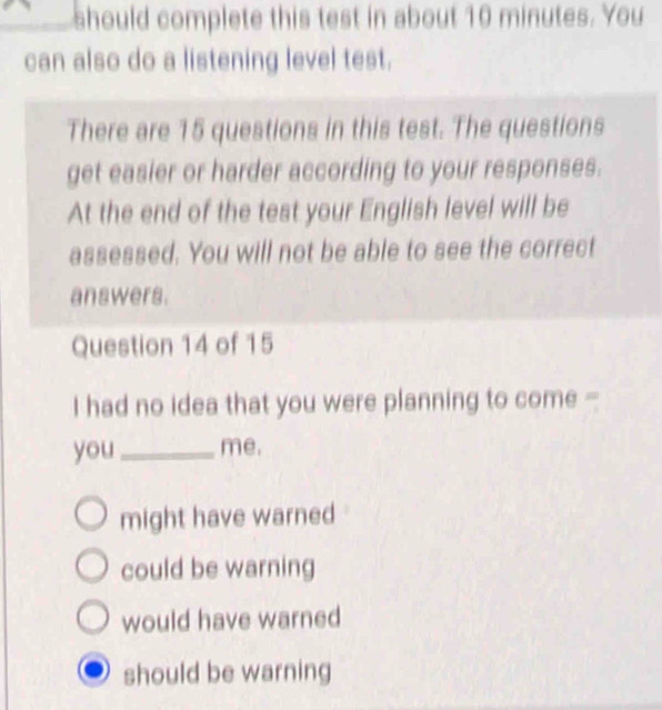 should complete this test in about 10 minutes. You
can also do a listening level test.
There are 15 questions in this test. The questions
get easier or harder according to your responses.
At the end of the test your English level will be
assessed. You will not be able to see the correct
answers.
Question 14 of 15
I had no idea that you were planning to come -
you_ me.
might have warned
could be warning
would have warned
should be warning