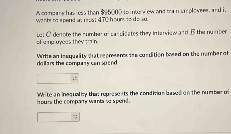 A company has less than $95000 to interview and train employees, and it 
wants to spend at most 470 hours to do so. 
Let C denote the number of candidates they interview and E the number 
of employees they train. 
Write an inequality that represents the condition based on the number of
dollars the company can spend. 
1 
Write an inequality that represents the condition based on the number of
hours the company wants to spend.