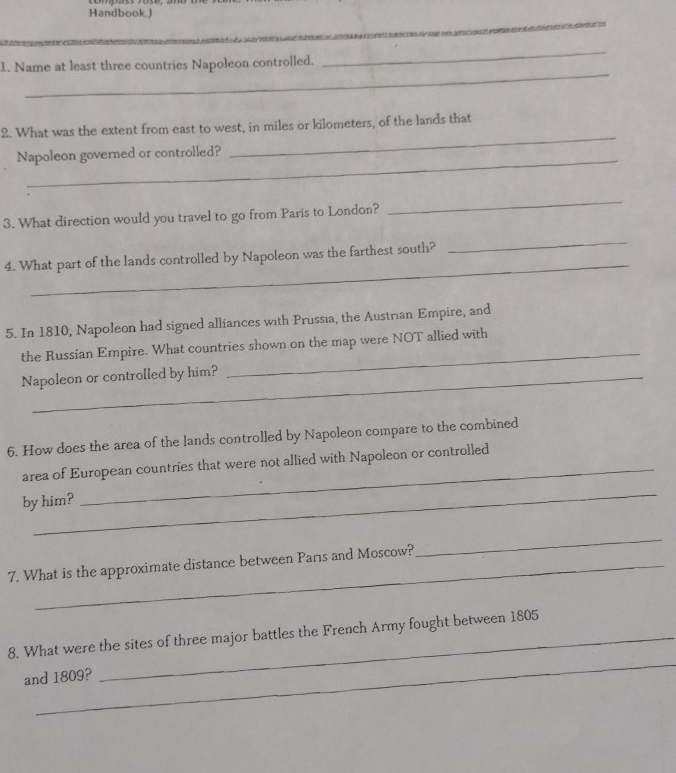 Handbook) 
_ 
_ 
1. Name at least three countries Napoleon controlled. 
_ 
2. What was the extent from east to west, in miles or kilometers, of the lands that 
Napoleon governed or controlled? 
3. What direction would you travel to go from Paris to London? 
_ 
_ 
_ 
4. What part of the lands controlled by Napoleon was the farthest south? 
5. In 1810, Napoleon had signed alliances with Prussıa, the Austrıan Empire, and 
_ 
the Russian Empire. What countries shown on the map were NOT allied with 
Napoleon or controlled by him? 
6. How does the area of the lands controlled by Napoleon compare to the combined 
area of European countries that were not allied with Napoleon or controlled 
_ 
by him? 
_ 
7. What is the approximate distance between Pars and Moscow? 
_ 
_ 
8. What were the sites of three major battles the French Army fought between 1805
and 1809?