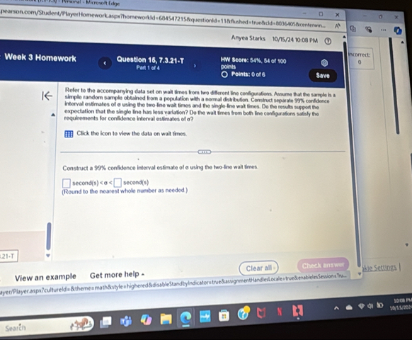 Personal - Microsoft Edge 
pearson.com/Student/PlayerHomework.aspx?homeworkkd=684547215&questionld=118flushed=true&cld=8036405&centenwn 
Anyea Starks 10/15/24 10:08 PM 
Incorrect: 
Week 3 Homework Question 15, 7.3.21-T HW Score: 54%, 54 of 100 
Part 1 of 4 points O Points: 0 of 6 Save 
Refer to the accompanying data set on wait times from two different line configurations. Assume that the sample is a 
simple random sample obtained from a population with a normal distribution. Construct separate 99% confidence 
interval estimates of σ using the two-line wait times and the single-line wait times. Do the results support the 
expectation that the single line has less variation? Do the wait times from both line configurations satisfy the 
requirements for confidence interval estimates of σ? 
Click the icon to view the data on wait times. 
Construct a 99% confidence interval estimate of σusing the two-line wait times 
second(s )
(Round to the nearest whole number as needed.) 
21-T 
View an example Get more help - Clear all Check answer 
ayer/Player.aspx?cultureld=&theme=math&style=highered&disableStandbyIndicator=true&assignmentHandlesLocale=true&enablelesSession