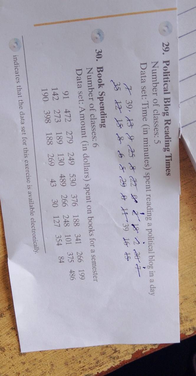 Political Blog Reading Times 
Number of classes: 5 
Data set: Time (in minutes) spent reading a political blog in a day
35
30. Book Spending 
Number of classes: 6
Data set: Amount (in dollars) spent on books for a semester
91 472 279 249 530 376 188 341 266 199
142 273 189 130 489 266 248 101 375 486
190 398 188 269 43 30 127 354 84
indicates that the data set for this exercise is available electronically.