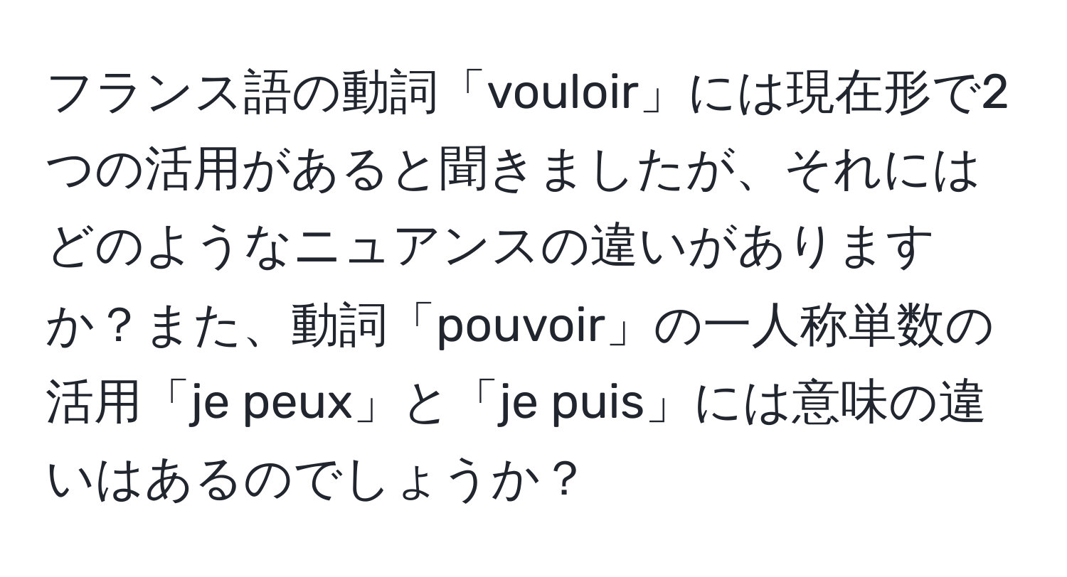 フランス語の動詞「vouloir」には現在形で2つの活用があると聞きましたが、それにはどのようなニュアンスの違いがありますか？また、動詞「pouvoir」の一人称単数の活用「je peux」と「je puis」には意味の違いはあるのでしょうか？