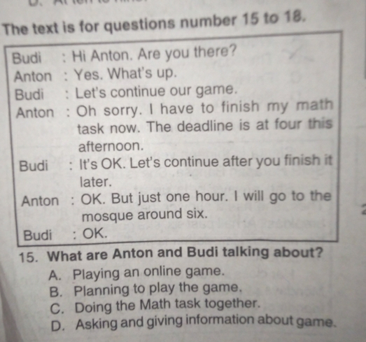 The text is for questions number 15 to 18.
Budi : Hi Anton. Are you there?
Anton : Yes. What's up.
Budi : Let's continue our game.
Anton : Oh sorry. I have to finish my math
task now. The deadline is at four this
afternoon.
Budi : It's OK. Let's continue after you finish it
later.
Anton : OK. But just one hour. I will go to the
mosque around six.
Budi : OK.
15. What are Anton and Budi talking about?
A. Playing an online game.
B. Planning to play the game.
C. Doing the Math task together.
D. Asking and giving information about game.