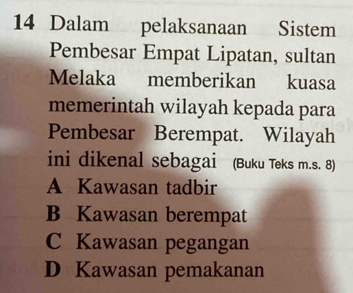 Dalam pelaksanaan Sistem
Pembesar Empat Lipatan, sultan
Melaka memberikan kuasa
memerintah wilayah kepada para
Pembesar Berempat. Wilayah
ini dikenal sebagai (Buku Teks m.s. 8)
A Kawasan tadbir
B Kawasan berempat
C Kawasan pegangan
D Kawasan pemakanan