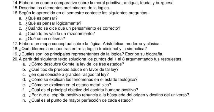 Elabora un cuadro comparativo sobre la moral primitiva, antigua, feudal y burguesa 
15. Describa los elementos preliminares de la lógica. 
16. Según lo aprendido en el semestre conteste las siguientes preguntas: 
a.¿Qué es pensar? 
b.¿Qué es pensar lógicamente? 
c. ¿Cuándo se dice que un pensamiento es correcto? 
d. ¿ Cuándo es válido un razonamiento? 
e. ¿ Qué es un sofisma? 
17. Elabore un mapa conceptual sobre la lógica: Aristotélica, moderna y clásica. 
18. ¿Qué diferencia encuentras entre la lógica tradicional y la simbólica? 
19. ¿Cuáles son los principales representantes de la lógica? Escribe su biografia. 
20.A partir del siguiente texto soluciona los puntos del 1 al 8 argumentando tus respuestas. 
a. ¿Cómo descubre Comte la ley de los tres estados? 
b. Qué tipo de pruebas aduce en favor de tal ley? 
c. en que consiste a grandes rasgos tal ley? 
d. ¿Cómo se explican los fenómenos en el estado teológico? 
e. ¿Cómo se explican en el estado metafísico? 
f. ¿Cuál es el principal objetivo del espíritu humano positivo? 
g. ¿Por qué el espíritu positivo renuncia a la búsqueda del origen y destino del universo? 
h. ¿Cuál es el punto de mayor perfección de cada estado?