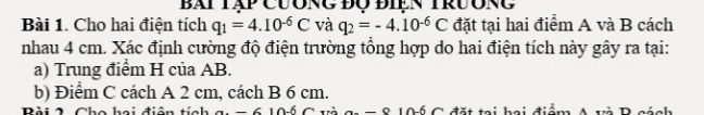 Bái Tập cương độ điện TrưÔng 
Bài 1. Cho hai điện tích q_1=4.10^(-6)C và q_2=-4.10^(-6)C đặt tại hai điểm A và B cách 
nhau 4 cm. Xác định cường độ điện trường tổng hợp do hai điện tích này gây ra tại: 
a) Trung điểm H của AB. 
b) Điểm C cách A 2 cm, cách B 6 cm. 
Bài 2 Cho hai điện tích Gi = 6 10ố C và aa = 8 10ǘ C đặt tại hai điểm A và Bcánh