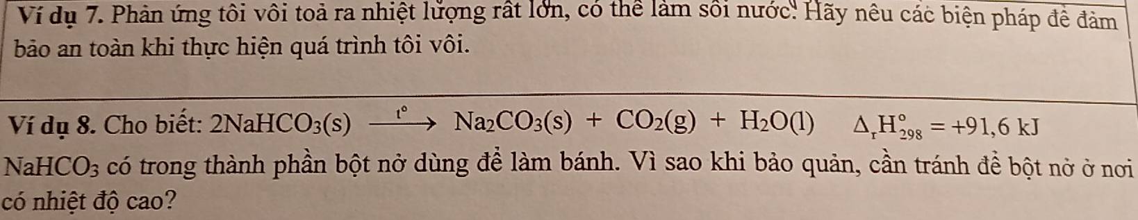 Ví dụ 7. Phản ứng tôi vôi toả ra nhiệt lửợng rất lớn, có thể làm sôi nước' Hãy nêu các biện pháp để đảm 
bảo an toàn khi thực hiện quá trình tôi vôi. 
Ví dụ 8. Cho biết: 2NaHCO_3(s)xrightarrow t°Na_2CO_3(s)+CO_2(g)+H_2O(l)△ _rH_(298)°=+91,6kJ
NaHCO_3 có trong thành phần bột nở dùng đề làm bánh. Vì sao khi bảo quản, cần tránh đề bột nở ở nơi 
có nhiệt độ cao?