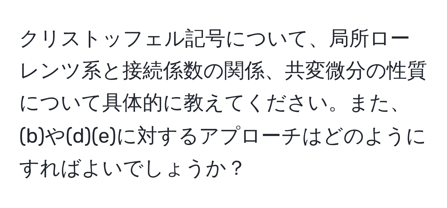 クリストッフェル記号について、局所ローレンツ系と接続係数の関係、共変微分の性質について具体的に教えてください。また、(b)や(d)(e)に対するアプローチはどのようにすればよいでしょうか？