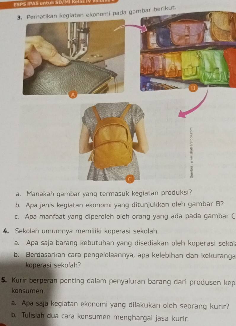 ESPS IPAS untuk SD/MI Kelaš IV valum 
ar berikut. 
a. Manakah gambar yang termasuk kegiatan produksi? 
b. Apa jenis kegiatan ekonomi yang ditunjukkan oleh gambar B? 
c. Apa manfaat yang diperoleh oleh orang yang ada pada gambar C 
4. Sekolah umumnya memiliki koperasi sekolah. 
a. Apa saja barang kebutuhan yang disediakan oleh koperasi sekol 
b. Berdasarkan cara pengelolaannya, apa kelebihan dan kekuranga 
koperasi sekolah? 
5. Kurir berperan penting dalam penyaluran barang dari produsen kep 
konsumen. 
a. Apa saja kegiatan ekonomi yang dilakukan oleh seorang kurir? 
b. Tulislah dua cara konsumen menghargai jasa kurir.