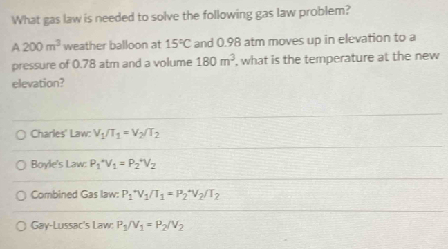 What gas law is needed to solve the following gas law problem?
A 200m^3 weather balloon at 15°C and 0.98 atm moves up in elevation to a
pressure of 0.78 atm and a volume 180m^3 , what is the temperature at the new
elevation?
Charles' Law: V_1/T_1=V_2/T_2
Boyle's Law: P_1^(*V_1)=P_2^(*V_2)
Combined Gas law: P_1^(*V_1)/T_1=P_2^(*V_2)/T_2
Gay-Lussac's Law: P_1/V_1=P_2/V_2