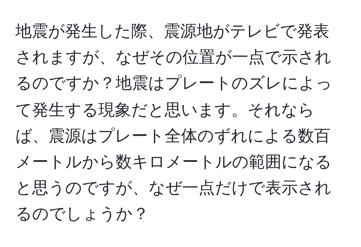 地震が発生した際、震源地がテレビで発表されますが、なぜその位置が一点で示されるのですか？地震はプレートのズレによって発生する現象だと思います。それならば、震源はプレート全体のずれによる数百メートルから数キロメートルの範囲になると思うのですが、なぜ一点だけで表示されるのでしょうか？