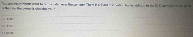 You and your friends want to rent a cabin over the summer. There is a $500 reservation fee in addition to the $150 per night cost. What
is the rate the owner is charging you?
$500
$150
$650