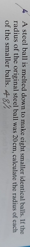 A steel ball is melted down to make eight smaller identical balls. If the 
radius of the original steel ball was 20cm, calculate the radius of each 
of the smaller balls.