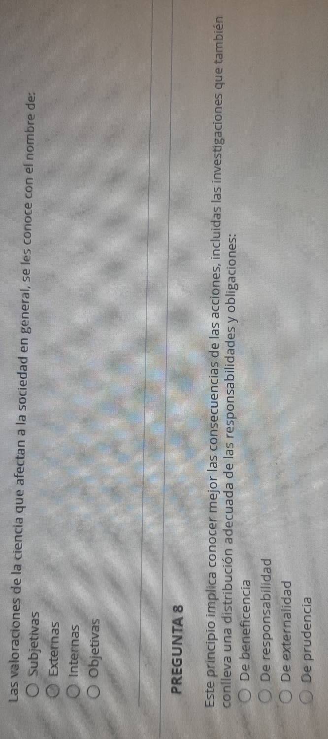 Las valoraciones de la ciencia que afectan a la sociedad en general, se les conoce con el nombre de:
Subjetivas
Externas
Internas
Objetivas
PREGUNTA 8
Este principio implica conocer mejor las consecuencias de las acciones, incluidas las investigaciones que también
conlleva una distribución adecuada de las responsabilidades y obligaciones:
De beneficencia
De responsabilidad
De externalidad
De prudencia