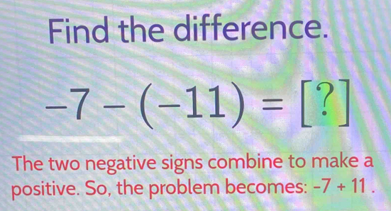 Find the difference.
-7-(-11)= [?] 
The two negative signs combine to make a 
positive. So, the problem becomes: -7+11.