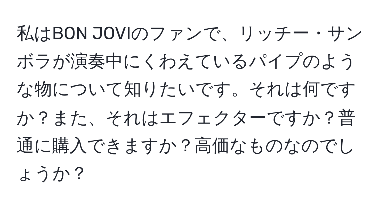 私はBON JOVIのファンで、リッチー・サンボラが演奏中にくわえているパイプのような物について知りたいです。それは何ですか？また、それはエフェクターですか？普通に購入できますか？高価なものなのでしょうか？