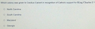 Which colony was given to Cecilius Calvert in recognition of Catholic support for King Charles I ?
North Carolina
South Carolina
Maryland
Georgia