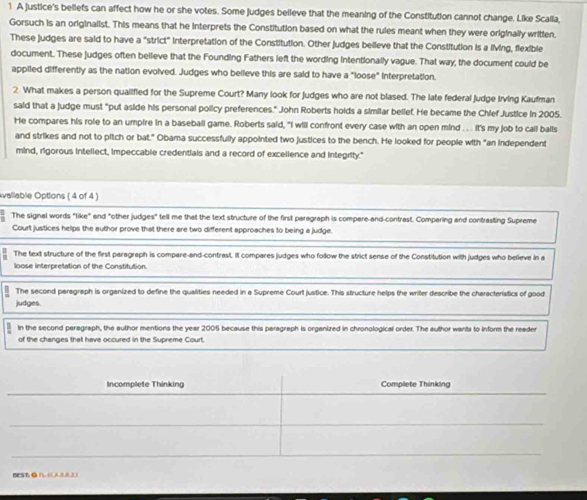 A justice's beliefs can affect how he or she votes. Some Judges belleve that the meaning of the Constitution cannot change. Like Scalla, 
Gorsuch is an originalist. This means that he Interprets the Constitution based on what the rules meant when they were originally written. 
These judges are said to have a "strict" interpretation of the Constitution. Other judges believe that the Constitution is a living, flexible 
document. These judges often believe that the Founding Fathers left the wording Intentionally vague. That way, the document could be 
appiled differently as the nation evolved. Judges who believe this are said to have a "loose" interpretation. 
2 What makes a person quallfled for the Supreme Court? Many look for Judges who are not blased. The late federal Judge Irving Kaufman 
said that a judge must “put aside his personal policy preferences.” John Roberts holds a similar belief. He became the Chief Justice in 2005. 
He compares his role to an umpire in a baseball game. Roberts said, "I will confront every case with an open mind ... . it's my job to call balls 
and strikes and not to pitch or bat.” Obama successfully appointed two justices to the bench. He looked for people with “an independent 
mind, rigorous intellect, impeccable credentials and a record of excellence and integrity." 
vallable Options ( 4 of 4 ) 
The signal words "like" and "other judges" tell me that the text structure of the first paragraph is compare-and-contrast. Comparing and contrasting Supreme 
Court justices helps the author prove that there are two different approaches to being a judge. 
- The text structure of the first paragraph is compare-and-contrast. It compares judges who follow the strict sense of the Constitution with judges who believe in a 
loose interpretation of the Constitution. 
: The second paragraph is organized to define the qualities needed in a Supreme Court justice. This structure helps the writer describe the characteristics of good 
judges. 
In the second paragraph, the author mentions the year 2005 because this paragraph is organized in chronological order. The author wants to inform the reader 
of the changes that have occured in the Supreme Court. 
Incomplete Thinking Complete Thinking 
BEST● RLELAB221