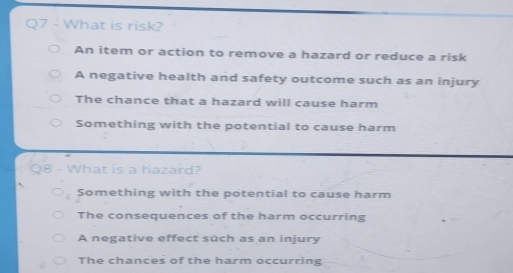 What is risk?
An item or action to remove a hazard or reduce a risk
A negative health and safety outcome such as an injury
The chance that a hazard will cause harm
Something with the potential to cause harm
8 - What is a hazard?
Something with the potential to cause harm
The consequences of the harm occurring
A negative effect such as an injury
The chances of the harm occurring