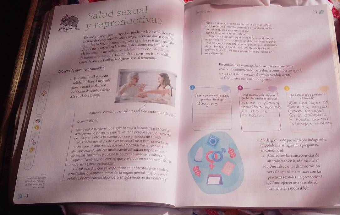 Salud sexual
Esceária avía 129
y reproductiva>
hubo un silencio incómodo por parte de ellas.. Pero
eso a mí no me importa, jamamos a nuestra abuelita
porque le gusta explicaros cosa
que no muchos adultos platican!
En este proyecto por indagación, mediante la observación y el
Ahora me pregunto: ¿ qué debo saber cuando lieque
análisis de datos, identificarás y responderás las dudas que hay
mi primera menstruación y cómo debo cuídar mi higiene?
sobre los factores de riesgo implicados en las prácticas sexuales  que nesgos existen al tener una relación sexual además
Todo esto te servirá en la toma de decisiones encaminadas
del embarazo no planificado? ¡Mi abuela tuvo a su
a la prevención de embarazos adolescentes y de infeccióne
primera hija a los 14 años, no me imagino verme en
esa situación
de transmusión sexual (rTS). También, construirás una toall.
sanitaria que será útil en la higiene sexual femenina
2. En comunidad, y con ayuda de su maestra o maestro,
Saberes de nuestra comunidad
analicen la información que la abuela comentó a sus nietos
!. En comunidad, y siendo
acerca de la salud sexual y el embarazo adolescente.
texto extraído del diario solidarios. lean el siguient
) Completen el siguiente esquema:
1
de una adolescente, escrit
a la edad de 12 años.
¿Qué conocen sobre la higiene oue conocén sobre el embarazo
Sobre lo que comentó la abuela, genital y las relaciones sexuales?
¿que mitos identifican?
N que en la Aimera
Són Sexual N  ộ
a a
_
Aguascalientes. Aguascalientes a 11 de septiembre de 2024 _embazay .
_
Querido diario:
Como todos los domingos, ayer fulmos a la casa de mi abuelita
A mi hermano y a mí nos gusta visitaria porque cuando se enter
de una gran noticia la cuenta con una anécdota de su vida
Nos contó que el día de ayer se enteró de que mi prima Laura A lo largo de este proyecto por indagación,
quien tiene un año menos que yo, empezó a menstruar. Noresponderán las siguientes preguntas
dijo que cuando ella era adolescente utilizaban trapos en lugar
de toallas sanitarias y que no le permitían lavarse la cabeza, nen comunidad:
) ¿Cuáles son las consecuencias de
bañarse. También, nos explicó que crefa que en su primera relación
sexual no se iba a embarazarun embarazo en la adolescencia?
Al final, nos dijo que es importante estar atentos ante cambios ¿Qué infecciones de transmisión
o molestías que presentemos en la región genital. Justo cuandosexual se pueden contraer con las
Nancy Quistama Comoquer estaba por explicarnos algunos ejemplos llegó mi tía Conchita yprácticas sexuales sin protección?
Asssene l'écnico Fidagógica de la Zana Escular Núm ()
) ¿Cómo ejercer una sexualidad
A(DA) (A/ N (E ) de manera responsable?
128