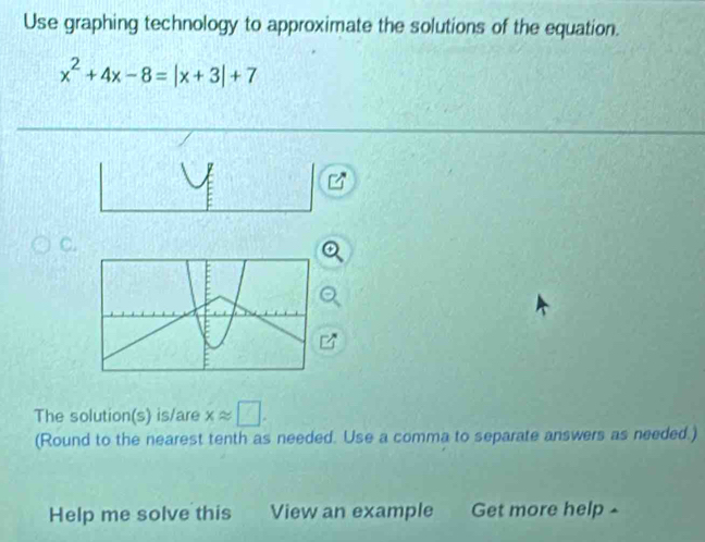 Use graphing technology to approximate the solutions of the equation.
x^2+4x-8=|x+3|+7
C. 
The solution(s) is/are xapprox □. 
(Round to the nearest tenth as needed. Use a comma to separate answers as needed.) 
Help me solve this View an example Get more help ▲