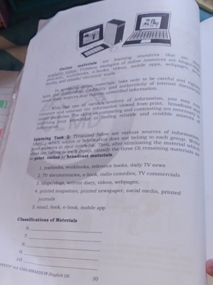 Oline materials are learning resources tha 
äfe 
arsable e lne Common examples of ontine resources are blogs d 
pedosts, audiabcoks, e-books, videos, mobile apps, webpages, so t 
meda, and emails/ electronic mails. 
n arering online materials, take note to be careful and vigis 
with the authership, credibility and authenticity of internet documen 
since some sources may contain unverified information. 
Wih the use of various sources of information, you may now 
compare and centrast the information viewed from print, broadcest and 
oaline pladforms. The skills on comparing and contrasting are necessary in 
entiching your knowledge in finding reliable and credible sources o 
information 
Leaming Task 2: Presented below are various sources of information. 
identy which source of information does not belong to each group. Write 
your answers in your notebook. Then, after eliminating the material which 
does not belong to each group, classify the three (3) remaining materials as 
to print, online or broadcast materials. 
1. textbooks, workbooks, reference books, daily TV news 
2. TV documentaries, e-book, radio comedies, TV commercials 
3. blogs/vlogs, written diary, videos, webpages, 
4. printed magazines, printed newspaper, social media, printed 
journals 
5. email, book, e-book, mobile app 
Classifications of Materials 
6. 
_ 
7. 
8, 
_ 
_ 
9. 
_ 
_ 
10, 
PIVOT 4A CALABARZON English G6 30