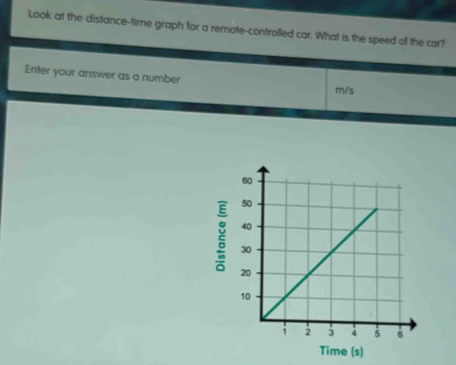 Look at the distance-time graph for a remote-controlled car. What is the speed of the car? 
Enter your answer as a number m/s
Time (s)