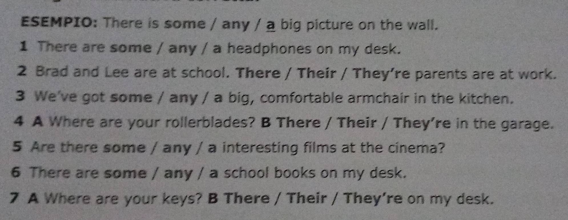 ESEMPIO: There is some / any / a big picture on the wall. 
1 There are some / any / a headphones on my desk. 
2 Brad and Lee are at school. There / Their / They’re parents are at work. 
3 We've got some / any / a big, comfortable armchair in the kitchen. 
4 A Where are your rollerblades? B There / Their / They're in the garage. 
5 Are there some / any / a interesting films at the cinema? 
6 There are some / any / a school books on my desk. 
7 A Where are your keys? B There / Their / They’re on my desk.