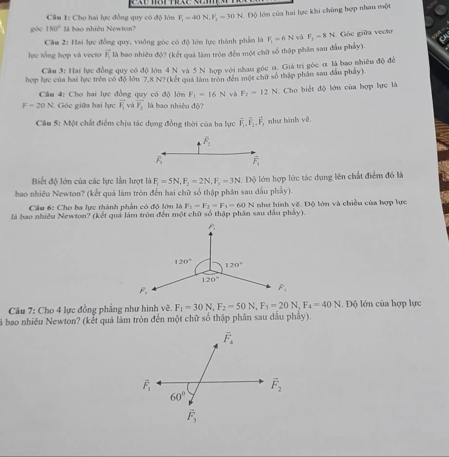 Cho hai lực đồng quy có độ lớn F_1=40N,F_2=30N Độ lớn của hai lực khi chúng hợp nhau một
góc 180° là bao nhiêu Newton?
Câu 2: Hai lực đồng quy, vuông góc có độ lớn lực thành phần là F_1=6N và F_2=8N. Góc giữa vecto
lực tổng hợp và vectơ vector F_1 là bao nhiêu độ? (kết quả làm tròn đến một chữ số thập phân sau đấu phẩy).
Câu 3: Hai lực đồng quy có độ lớn 4 N và 5 N hợp với nhau góc α. Giá trị góc α là bao nhiêu độ đề
hợp lực của hai lực trên có độ lớn 7,8 N?(kết quả làm tròn đến một chữ số thập phân sau dầu phẫy).
Câu 4: Cho hai lực đồng quy có độ lớn F_1=16N và F_2=12N *. Cho biết độ lớn của hợp lực là
F=20N Góc giữa hai lực vector F_1 và vector F_2 là bao nhiêu độ?
Câu 5: Một chất điểm chịu tác dụng đồng thời của ba lực vector F_1,vector F_2,vector F_3 như hình vẽ.
overline F_2
vector F_3
vector F_1
Biết độ lớn của các lực lần lượt là F_1=5N,F_2=2N,F_3=3N. Độ lớn hợp lức tác dụng lên chất điểm đó là
bao nhiều Newton? (kết quả làm tròn đến hai chữ số thập phân sau dấu phẩy).
Cầu 6: Cho ba lực thành phần có độ lớn là F_1=F_2=F_3=60N như hình vẽ. Độ lớn và chiều của hợp lực
là bao nhiêu Newton? (kết quả làm tròn đến một chữ số thập phân sau dầu phẩy).
Câu 7: Cho 4 lực đồng phẳng như hình vẽ. F_1=30N,F_2=50N,F_3=20N,F_4=40N.  Độ lớn của hợp lực
à bao nhiêu Newton? (kết quả làm tròn đến một chữ số thập phân sau dấu phầy).