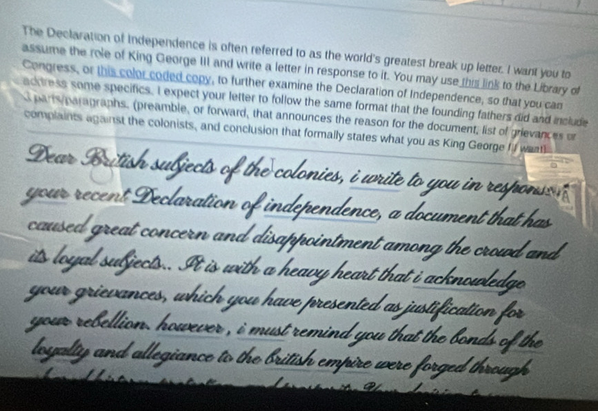 The Declaration of Independence is often referred to as the world's greatest break up letter. I want you to 
assume the role of King George III and write a letter in response to it. You may use this link to the Library of 
Congress, or this color coded copy, to further examine the Declaration of Independence, so that you can 
ackress some specifics. I expect your letter to follow the same format that the founding fathers did and include 
parrs paragraphs. (preamble, or forward, that announces the reason for the document, list of grievances or 
complaints against the colonists, and conclusion that formally states what you as King George fil wea 
Dear British subjects of the colonies, i write to you in responso n 
your recent Declaration of independence, a document that has 
caused great concern and disappointment among the crowd and 
its loyal subjects.. It is with a heavy heart that i acknowledge 
your grievances, which you have presented as justification for 
your rebellion. however , i must remind you that the bonds of the 
loyalty and allegiance to the british empire were forged through