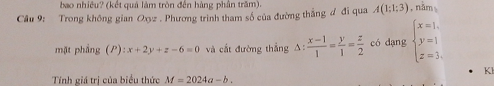 bao nhiêu? (kết quả làm tròn đến hàng phần trăm). 
Cầu 9: Trong không gian Oxyz. Phương trình tham số của đường thắng đ đi qua A(1;1;3) , năm 
mặt phẳng (P): x+2y+z-6=0 và cắt đường thắng △:  (x-1)/1 = y/1 = z/2  có dạng beginarrayl x=1, y=1 z=3,endarray.
K 
Tính giá trị của biểu thức M=2024a-b.