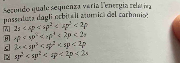 Secondo quale sequenza varia l’energia relativa
posseduta dagli orbitali atomici del carbonio?
A 2s <2p</tex>
B sp <2p<2s
C 2s
D sp^3 <2s</tex>