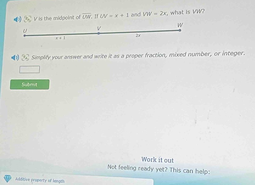 V is the midpoint of overline UW. If UV=x+1 and VW=2x , what is VW?
U
V
W
x+1
2x
Simplify your answer and write it as a proper fraction, mixed number, or integer. 
Submit 
Work it out 
Not feeling ready yet? This can help: 
Additive property of length