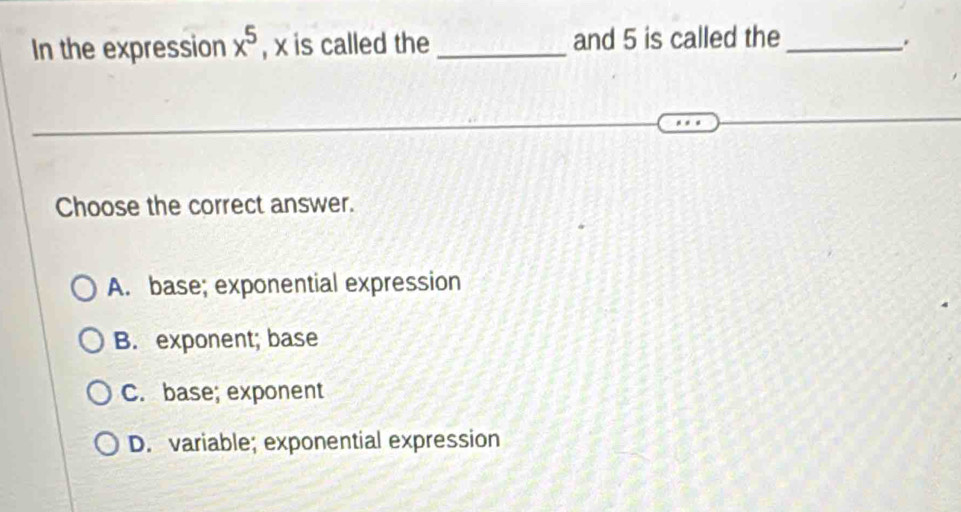 In the expression x^5 , x is called the _and 5 is called the_
.
Choose the correct answer.
A. base; exponential expression
B. exponent; base
C. base; exponent
D. variable; exponential expression