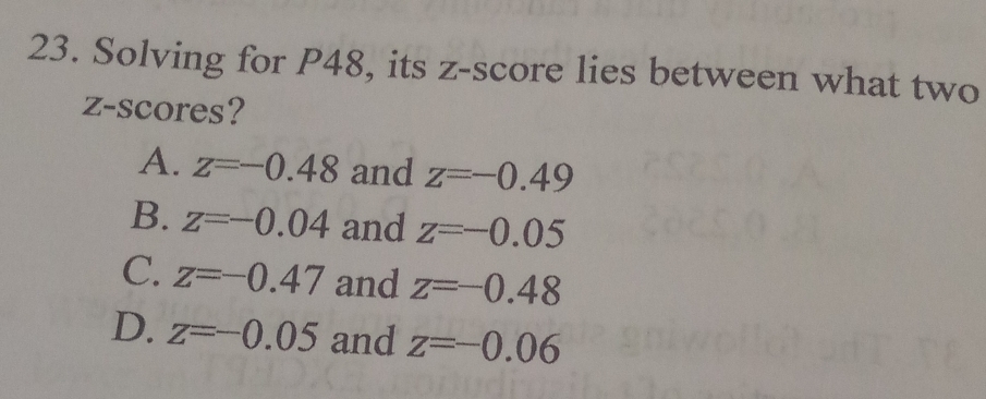 Solving for P48, its z-score lies between what two
z-scores?
A. z=-0.48 and z=-0.49
B. z=-0.04 and z=-0.05
C. z=-0.47 and z=-0.48
D. z=-0.05 and z=-0.06