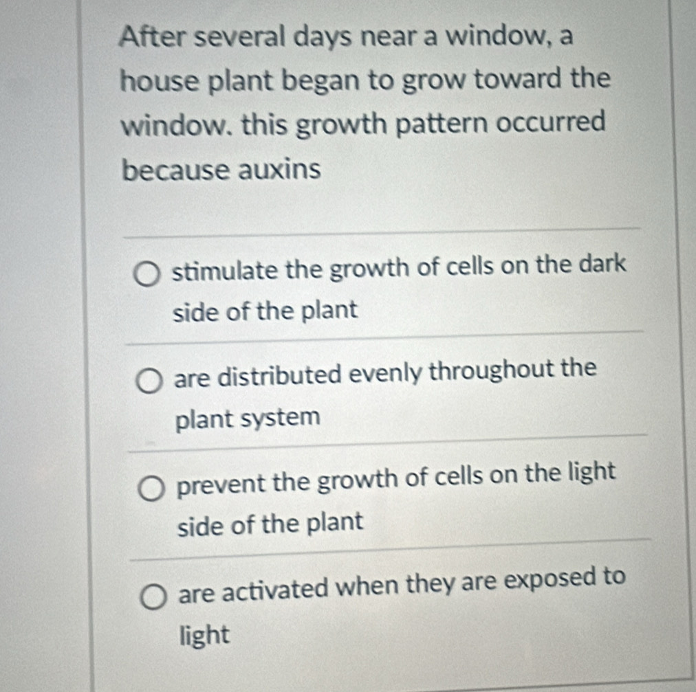 After several days near a window, a
house plant began to grow toward the
window. this growth pattern occurred
because auxins
stimulate the growth of cells on the dark
side of the plant
are distributed evenly throughout the
plant system
prevent the growth of cells on the light
side of the plant
are activated when they are exposed to
light