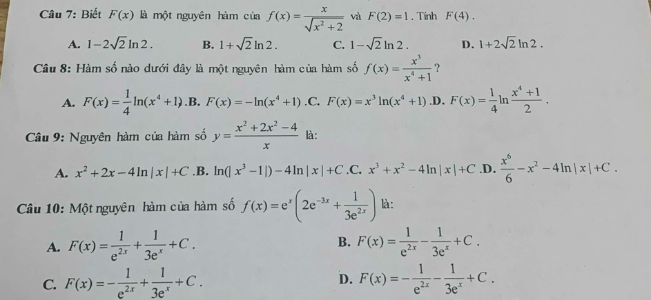 Biết F(x) là một nguyên hàm của f(x)= x/sqrt(x^2+2)  và F(2)=1. Tính F(4).
A. 1-2sqrt(2)ln 2. B. 1+sqrt(2)ln 2. C. 1-sqrt(2)ln 2. D. 1+2sqrt(2)ln 2.
Câu 8: Hàm số nào dưới đây là một nguyên hàm của hàm số f(x)= x^3/x^4+1  ？
A. F(x)= 1/4 ln (x^4+1) .B. F(x)=-ln (x^4+1) .C. F(x)=x^3ln (x^4+1) .D. F(x)= 1/4 ln n (x^4+1)/2 .
Câu 9: Nguyên hàm của hàm số y= (x^2+2x^2-4)/x  là:
A. x^2+2x-4ln |x|+C .B. ln (|x^3-1|)-4ln |x|+C .C. x^3+x^2-4ln |x|+C .D.  x^6/6 -x^2-4ln |x|+C.
Câu 10: Một nguyên hàm của hàm số f(x)=e^x(2e^(-3x)+ 1/3e^(2x) ) là:
B.
A. F(x)= 1/e^(2x) + 1/3e^x +C. F(x)= 1/e^(2x) - 1/3e^x +C.
C. F(x)=- 1/e^(2x) + 1/3e^x +C. F(x)=- 1/e^(2x) - 1/3e^x +C.
D.