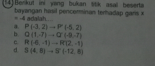 14)Berikut ini yang bukan titik asal beserta
bayangan hasil pencerminan terhadap garis x
=-4 adalah....
a. P(-3,2)to P'(-5,2)
b. Q(1,-7)to Q'(-9,-7)
C. R(-6,-1)to R'(2,-1)
d. S(4,8)to S'(-12,8)